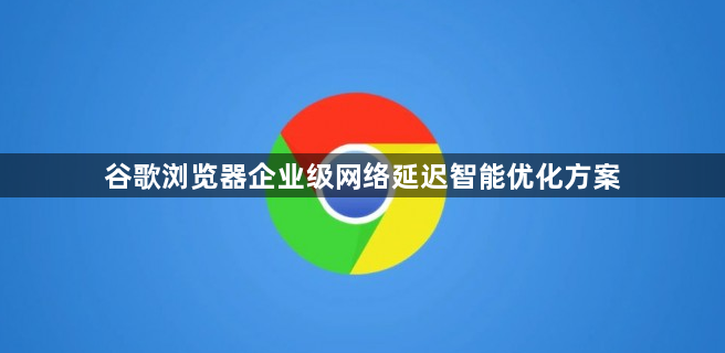谷歌浏览器企业级网络延迟智能优化方案1