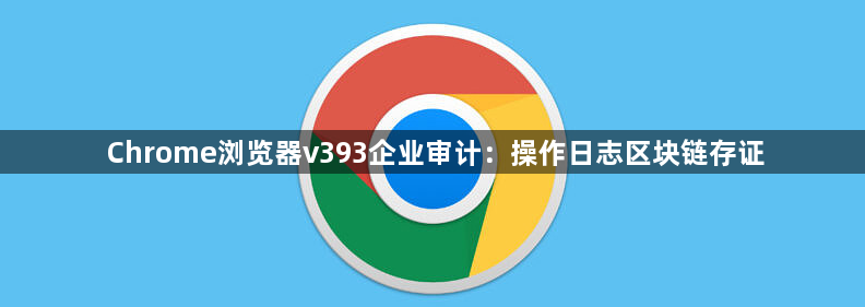 Chrome浏览器v393企业审计：操作日志区块链存证1