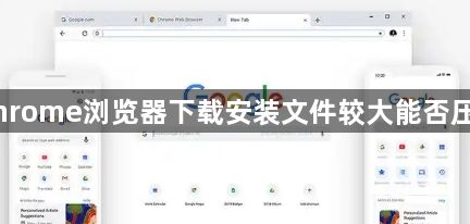 Chrome浏览器下载安装文件较大能否压缩1