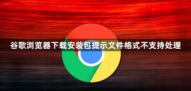 谷歌浏览器下载安装包提示文件格式不支持处理1