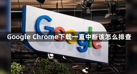 Google Chrome下载一直中断该怎么排查1