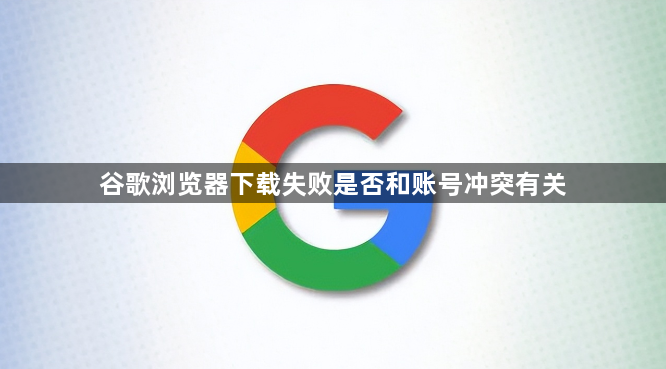 谷歌浏览器下载失败是否和账号冲突有关1