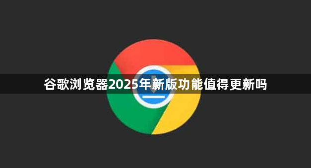 谷歌浏览器2025年新版功能值得更新吗1