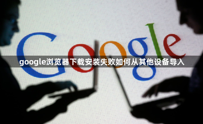 google浏览器下载安装失败如何从其他设备导入1