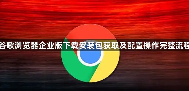 谷歌浏览器企业版下载安装包获取及配置操作完整流程1