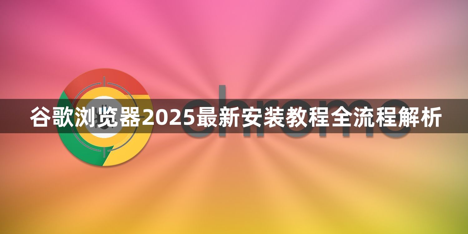 谷歌浏览器2025最新安装教程全流程解析1