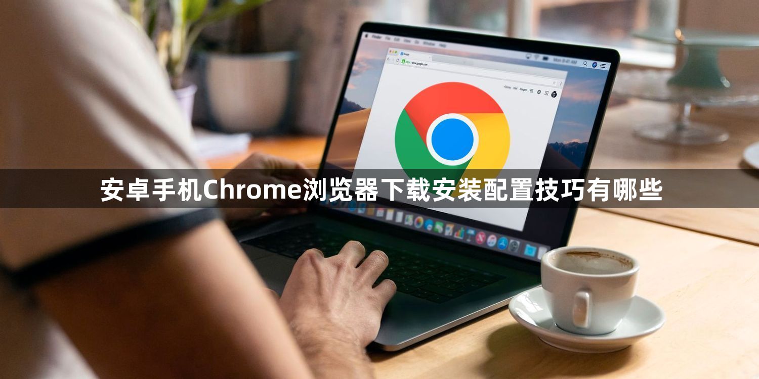安卓手机Chrome浏览器下载安装配置技巧有哪些1