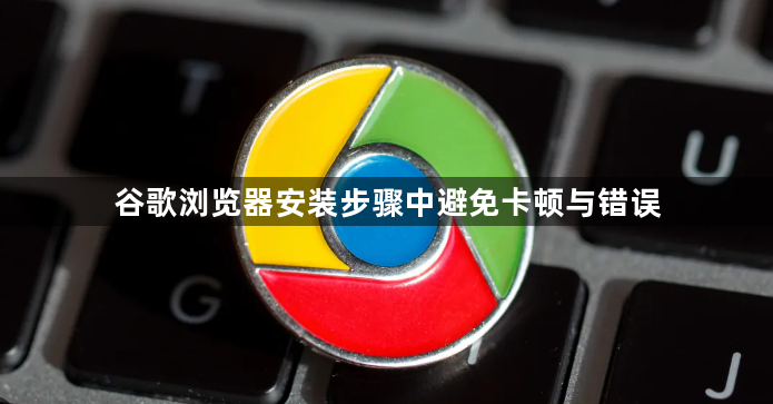 谷歌浏览器安装步骤中避免卡顿与错误1