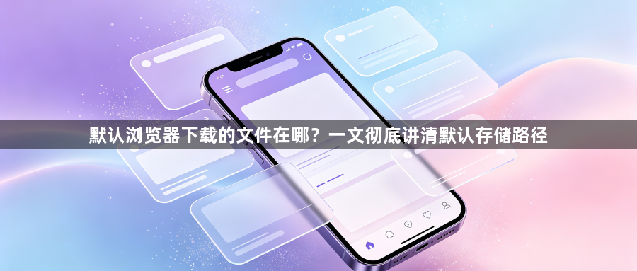 默认浏览器下载的文件在哪?一文彻底讲清默认存储路径1