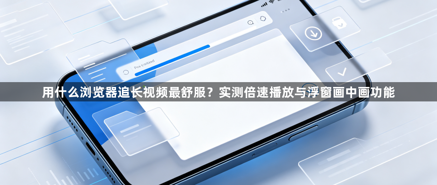 用什么浏览器追长视频最舒服?实测倍速播放与浮窗画中画功能1